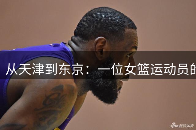 从天津到东京：一位女篮运动员的归化之路与争议人生