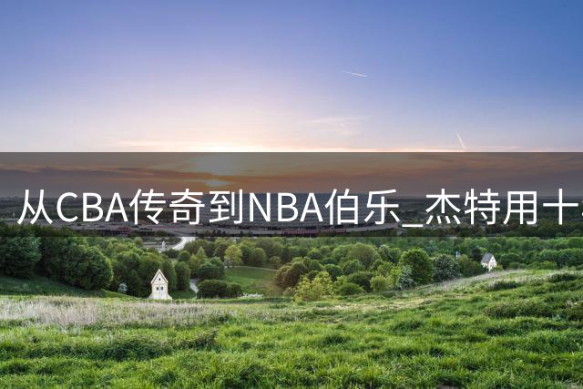 从CBA传奇到NBA伯乐 杰特用十年坚守架起中美篮球桥梁