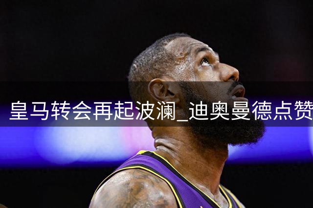 皇马转会再起波澜 迪奥曼德点赞引猜测