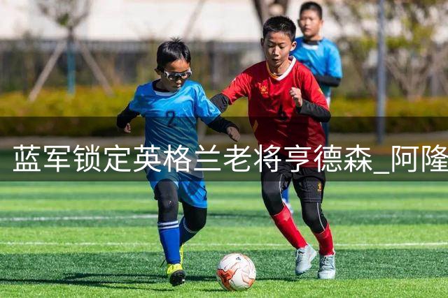 蓝军锁定英格兰老将亨德森 阿隆索重建计划再添关键拼图