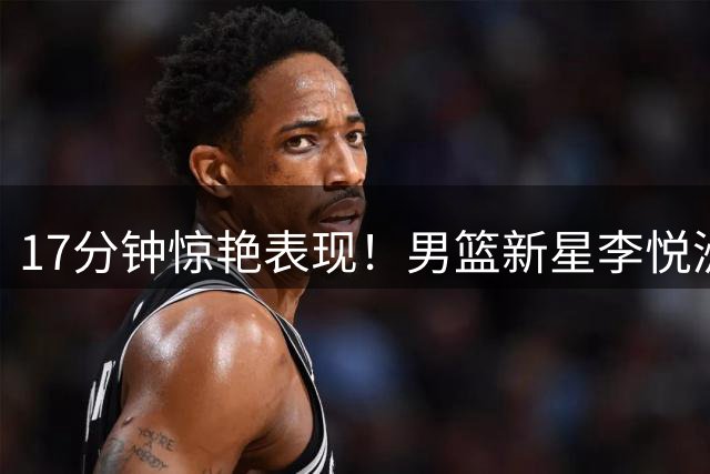 17分钟惊艳表现！男篮新星李悦洲防守端展现大将之风